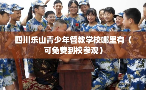 四川乐山青少年管教学校哪里有（可免费到校参观）