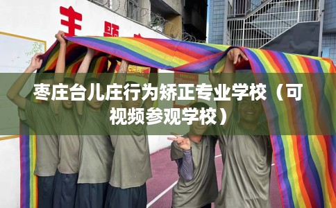 枣庄台儿庄行为矫正专业学校（可视频参观学校）