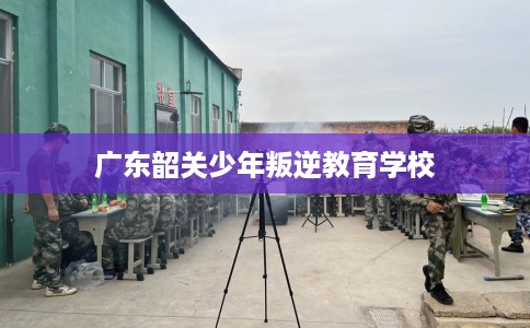 广东韶关少年叛逆教育学校