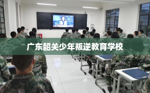 广东韶关少年叛逆教育学校