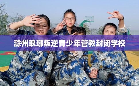 滁州琅琊叛逆青少年管教封闭学校