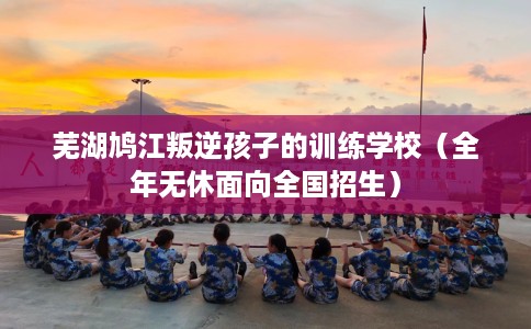 芜湖鸠江叛逆孩子的训练学校（全年无休面向全国招生）