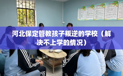 河北保定管教孩子叛逆的学校（解决不上学的情况）