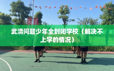 武清问题少年全封闭学校（解决不上学的情况）