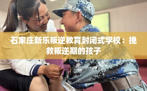 石家庄新乐叛逆教育封闭式学校：挽救叛逆期的孩子