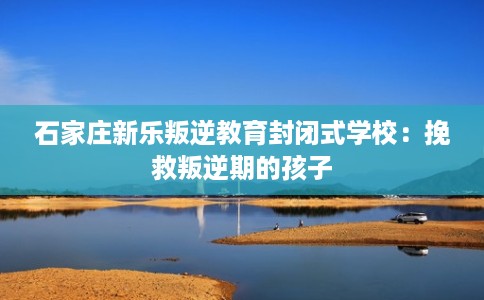 石家庄新乐叛逆教育封闭式学校：挽救叛逆期的孩子