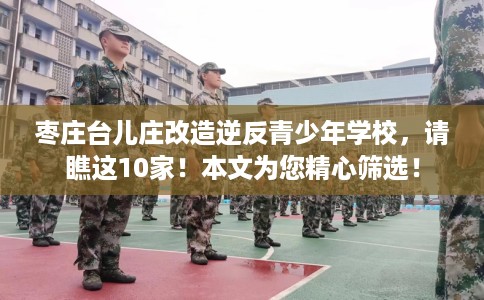 枣庄台儿庄改造逆反青少年学校，请瞧这10家！本文为您精心筛选！