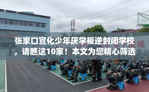 张家口宣化少年厌学叛逆封闭学校，请瞧这10家！本文为您精心筛选！