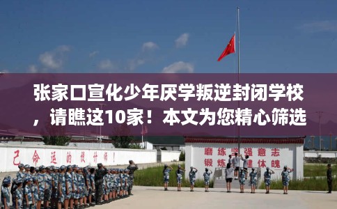 张家口宣化少年厌学叛逆封闭学校，请瞧这10家！本文为您精心筛选！