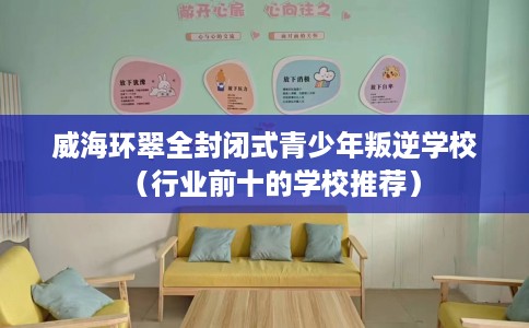 威海环翠全封闭式青少年叛逆学校（行业前十的学校推荐）
