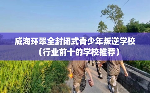 威海环翠全封闭式青少年叛逆学校（行业前十的学校推荐）