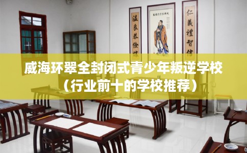 威海环翠全封闭式青少年叛逆学校（行业前十的学校推荐）