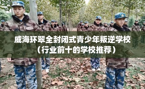 威海环翠全封闭式青少年叛逆学校（行业前十的学校推荐）