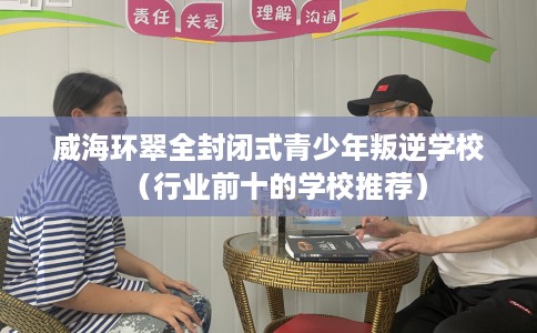 威海环翠全封闭式青少年叛逆学校（行业前十的学校推荐）
