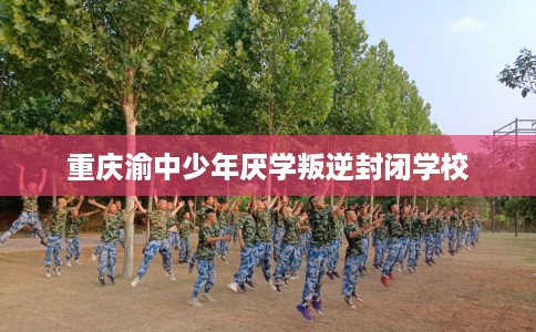 重庆渝中少年厌学叛逆封闭学校