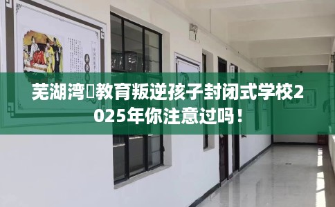 芜湖湾沚教育叛逆孩子封闭式学校2025年你注意过吗！