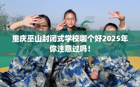 重庆巫山封闭式学校哪个好2025年你注意过吗！