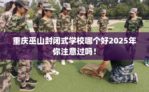 重庆巫山封闭式学校哪个好2025年你注意过吗！