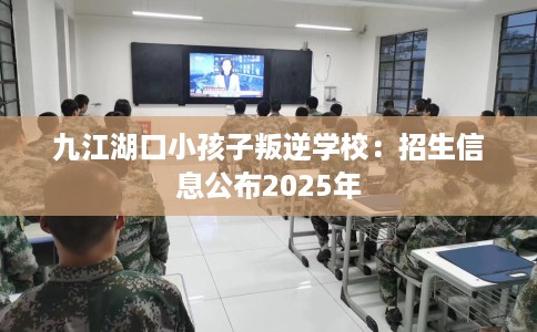九江湖口小孩子叛逆学校：招生信息公布2025年