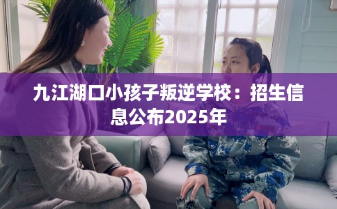 九江湖口小孩子叛逆学校：招生信息公布2025年