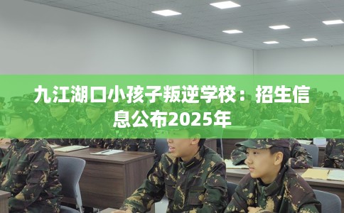 九江湖口小孩子叛逆学校：招生信息公布2025年