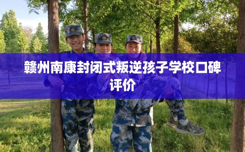 赣州南康封闭式叛逆孩子学校口碑评价