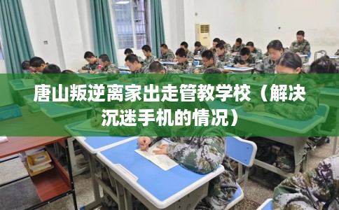 唐山叛逆离家出走管教学校（解决沉迷手机的情况）