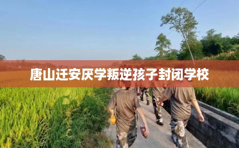 唐山迁安厌学叛逆孩子封闭学校