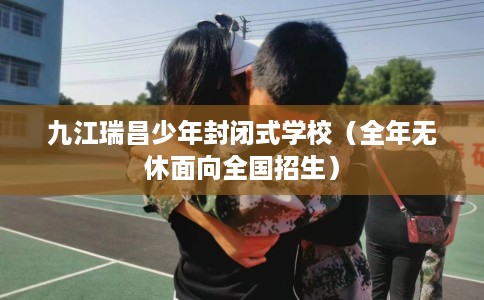 九江瑞昌少年封闭式学校（全年无休面向全国招生）
