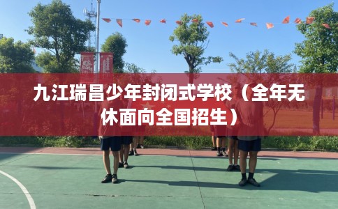 九江瑞昌少年封闭式学校（全年无休面向全国招生）