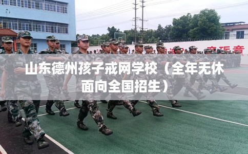 山东德州孩子戒网学校（全年无休面向全国招生）