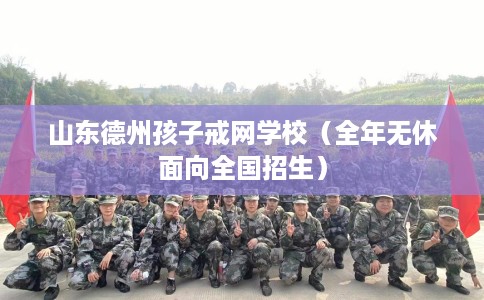 山东德州孩子戒网学校（全年无休面向全国招生）