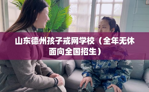 山东德州孩子戒网学校（全年无休面向全国招生）