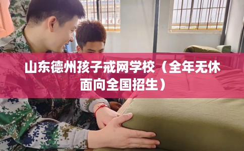 山东德州孩子戒网学校（全年无休面向全国招生）