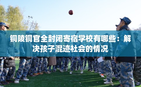 铜陵铜官全封闭寄宿学校有哪些：解决孩子混迹社会的情况