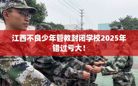 江西不良少年管教封闭学校2025年错过亏大！