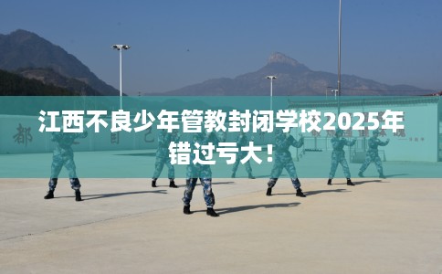 江西不良少年管教封闭学校2025年错过亏大！