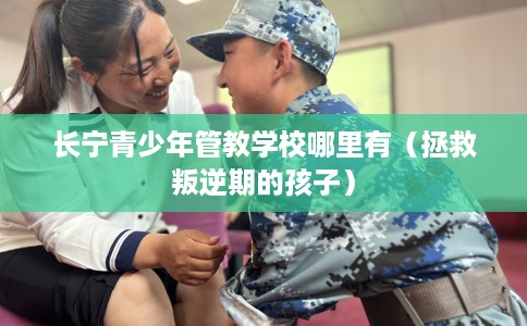 长宁青少年管教学校哪里有（拯救叛逆期的孩子）