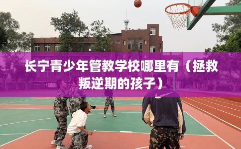 长宁青少年管教学校哪里有（拯救叛逆期的孩子）