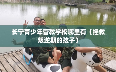 长宁青少年管教学校哪里有（拯救叛逆期的孩子）