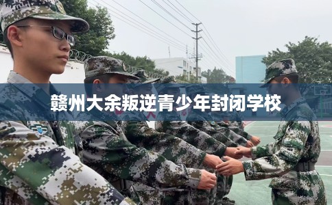 赣州大余叛逆青少年封闭学校