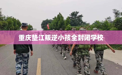 重庆垫江叛逆小孩全封闭学校