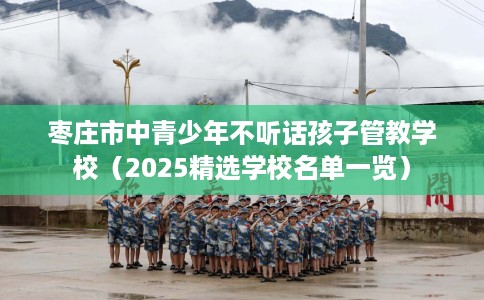 枣庄市中青少年不听话孩子管教学校（2025精选学校名单一览）