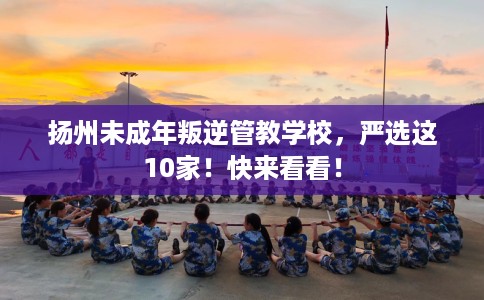扬州未成年叛逆管教学校，严选这10家！快来看看！