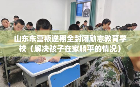 山东东营叛逆期全封闭励志教育学校（解决孩子在家躺平的情况）