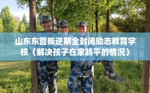 山东东营叛逆期全封闭励志教育学校（解决孩子在家躺平的情况）