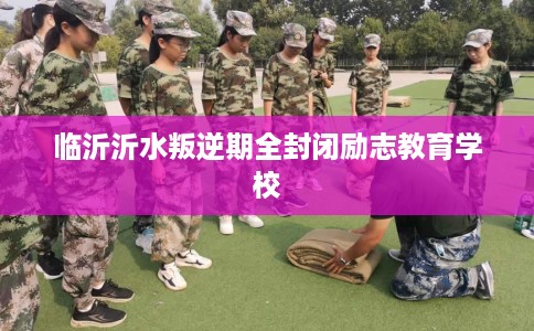 临沂沂水叛逆期全封闭励志教育学校