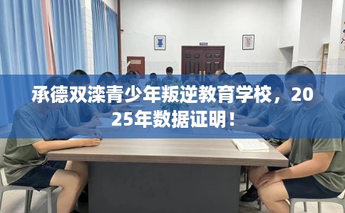 承德双滦青少年叛逆教育学校，2025年数据证明！