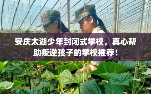 安庆太湖少年封闭式学校，真心帮助叛逆孩子的学校推荐！