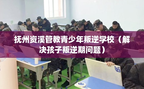 抚州资溪管教青少年叛逆学校（解决孩子叛逆期问题）